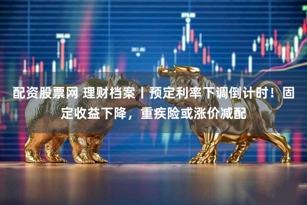 配资股票网 理财档案丨预定利率下调倒计时！固定收益下降，重疾险或涨价减配
