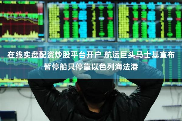 在线实盘配资炒股平台开户 航运巨头马士基宣布暂停船只停靠以色列海法港
