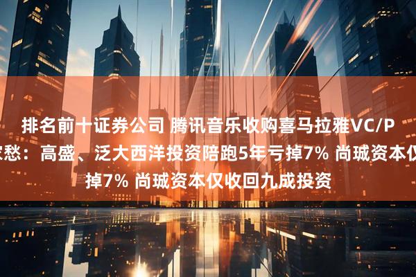 排名前十证券公司 腾讯音乐收购喜马拉雅VC/PE几家欢喜几家愁：高盛、泛大西洋投资陪跑5年亏掉7% 尚珹资本仅收回九成投资