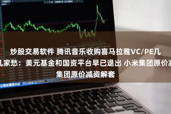 炒股交易软件 腾讯音乐收购喜马拉雅VC/PE几家欢喜几家愁：美元基金和国资平台早已退出 小米集团原价减资解套