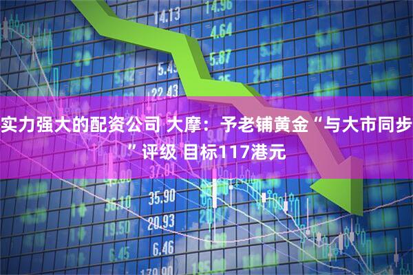 实力强大的配资公司 大摩：予老铺黄金“与大市同步”评级 目标117港元