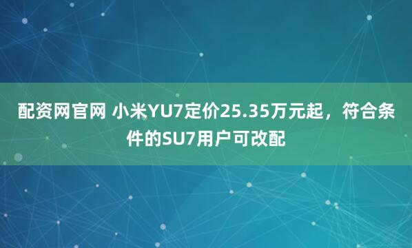 配资网官网 小米YU7定价25.35万元起，符合条件的SU7用户可改配