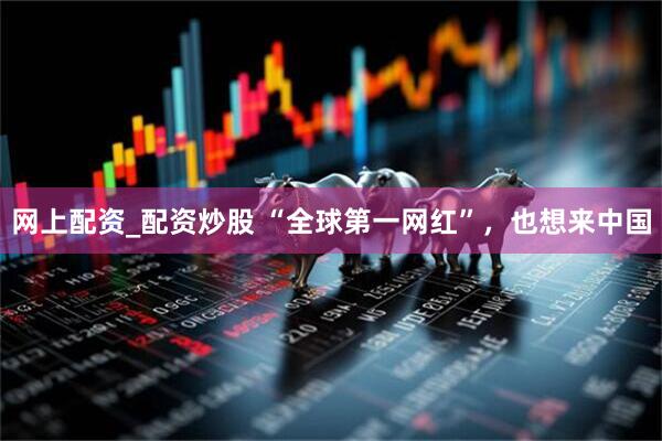 网上配资_配资炒股 “全球第一网红”，也想来中国