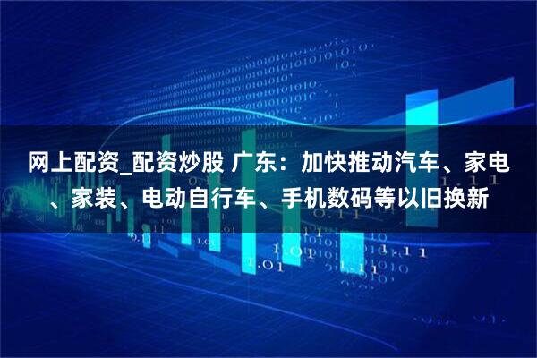 网上配资_配资炒股 广东：加快推动汽车、家电、家装、电动自行车、手机数码等以旧换新