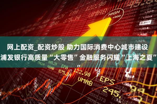网上配资_配资炒股 助力国际消费中心城市建设 浦发银行高质量“大零售”金融服务闪耀“上海之夏”