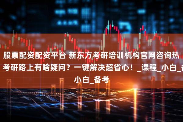 股票配资配资平台 新东方考研培训机构官网咨询热线：考研路上有啥疑问？一键解决超省心！_课程_小白_备考