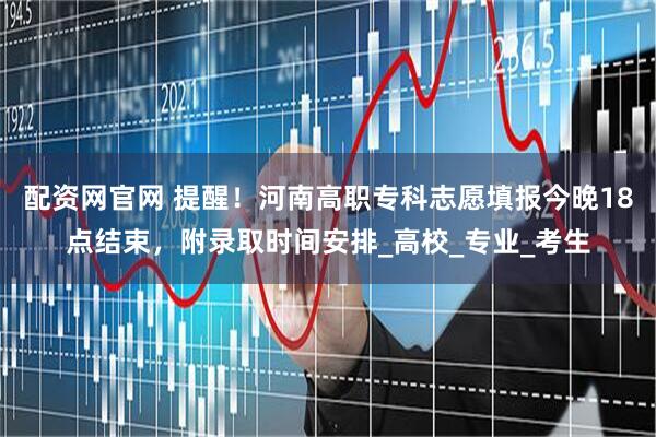 配资网官网 提醒！河南高职专科志愿填报今晚18点结束，附录取时间安排_高校_专业_考生