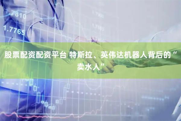 股票配资配资平台 特斯拉、英伟达机器人背后的“卖水人”