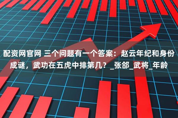 配资网官网 三个问题有一个答案：赵云年纪和身份成谜，武功在五虎中排第几？_张郃_武将_年龄