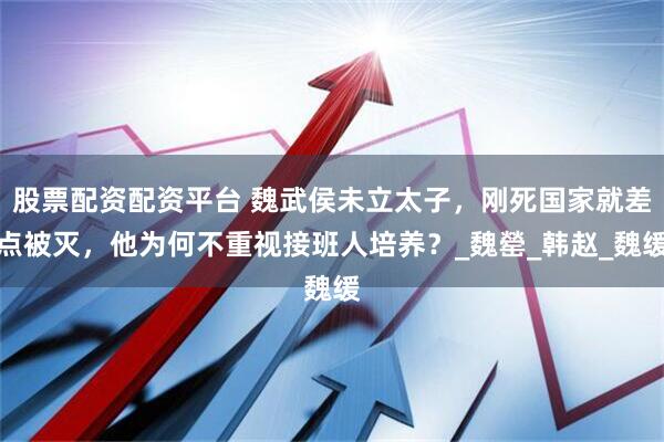 股票配资配资平台 魏武侯未立太子，刚死国家就差点被灭，他为何不重视接班人培养？_魏罃_韩赵_魏缓