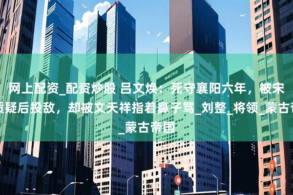 网上配资_配资炒股 吕文焕：死守襄阳六年，被宋廷质疑后投敌，却被文天祥指着鼻子骂_刘整_将领_蒙古帝国