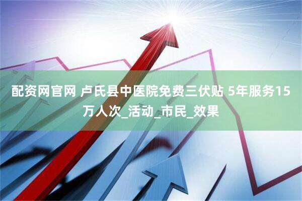 配资网官网 卢氏县中医院免费三伏贴 5年服务15万人次_活动_市民_效果