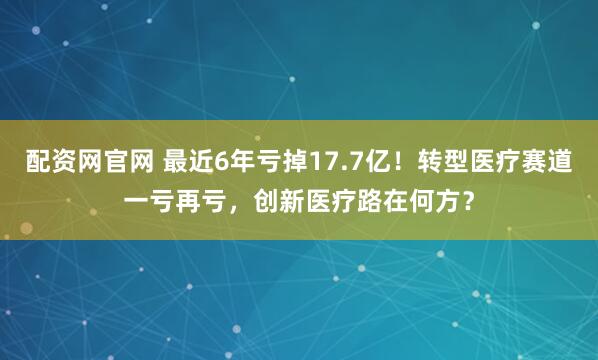 配资网官网 最近6年亏掉17.7亿！转型医疗赛道一亏再亏，创新医疗路在何方？