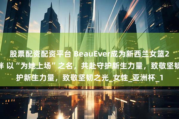 股票配资配资平台 BeauEver成为新西兰女篮2025官方赛事合作伙伴 以“为她上场”之名，共赴守护新生力量，致敬坚韧之光_女性_亚洲杯_1