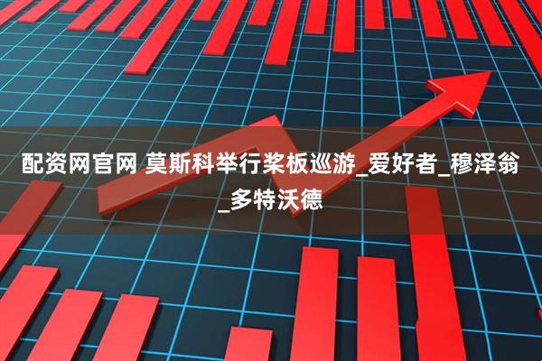 配资网官网 莫斯科举行桨板巡游_爱好者_穆泽翁_多特沃德