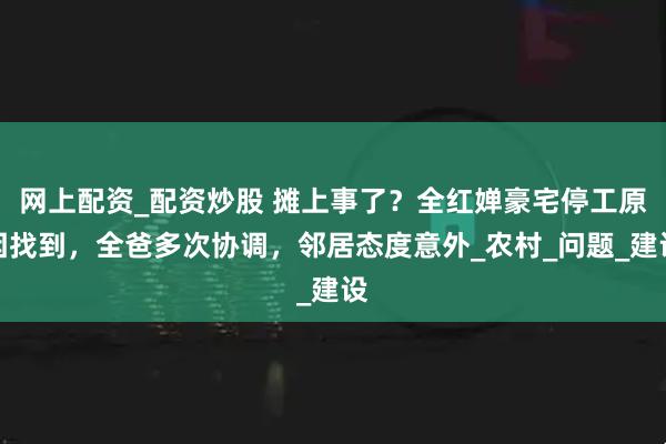网上配资_配资炒股 摊上事了？全红婵豪宅停工原因找到，全爸多次协调，邻居态度意外_农村_问题_建设