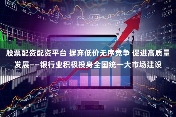 股票配资配资平台 摒弃低价无序竞争 促进高质量发展——银行业积极投身全国统一大市场建设