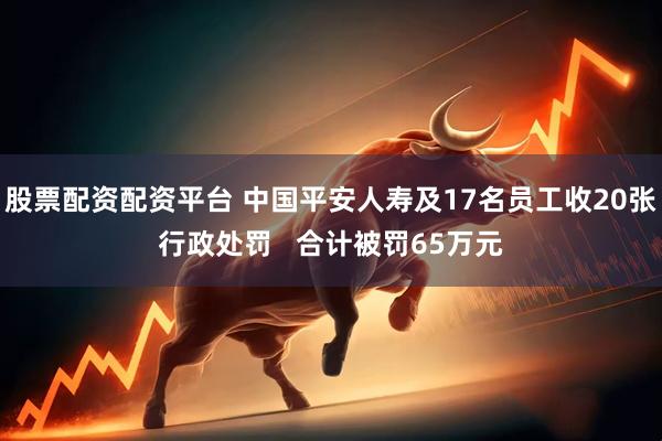 股票配资配资平台 中国平安人寿及17名员工收20张行政处罚   合计被罚65万元