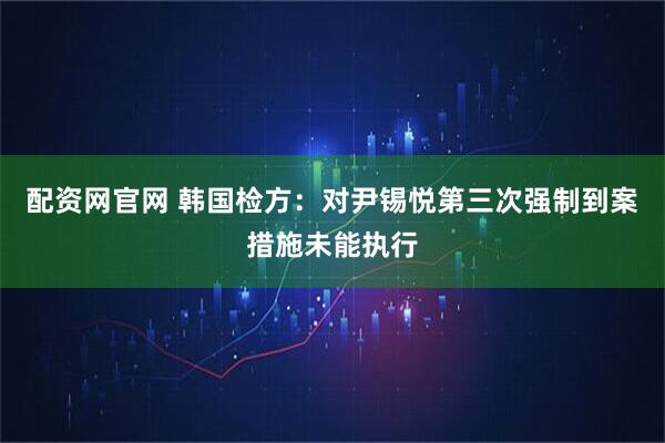 配资网官网 韩国检方：对尹锡悦第三次强制到案措施未能执行