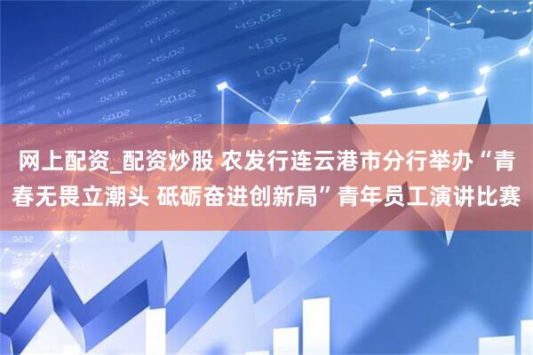 网上配资_配资炒股 农发行连云港市分行举办“青春无畏立潮头 砥砺奋进创新局”青年员工演讲比赛