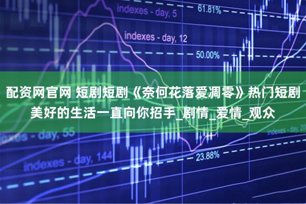 配资网官网 短剧短剧《奈何花落爱凋零》热门短剧美好的生活一直向你招手_剧情_爱情_观众