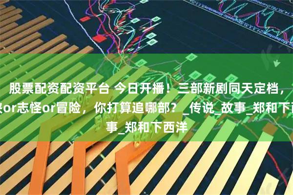 股票配资配资平台 今日开播！三部新剧同天定档，武侠or志怪or冒险，你打算追哪部？_传说_故事_郑和下西洋
